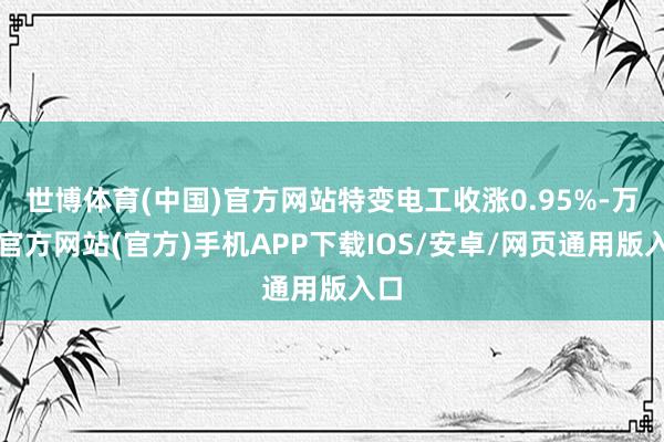 世博体育(中国)官方网站特变电工收涨0.95%-万博官方网站(官方)手机APP下载IOS/安卓/网页通用版入口