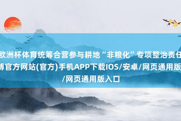 欧洲杯体育统筹合营参与耕地“非粮化”专项整治责任-万博官方网站(官方)手机APP下载IOS/安卓/网页通用版入口