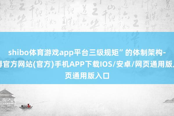 shibo体育游戏app平台三级规矩”的体制架构-万博官方网站(官方)手机APP下载IOS/安卓/网页通用版入口