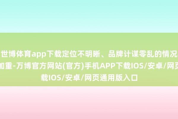 世博体育app下载定位不明晰、品牌计谋零乱的情况只会进一步加重-万博官方网站(官方)手机APP下载IOS/安卓/网页通用版入口