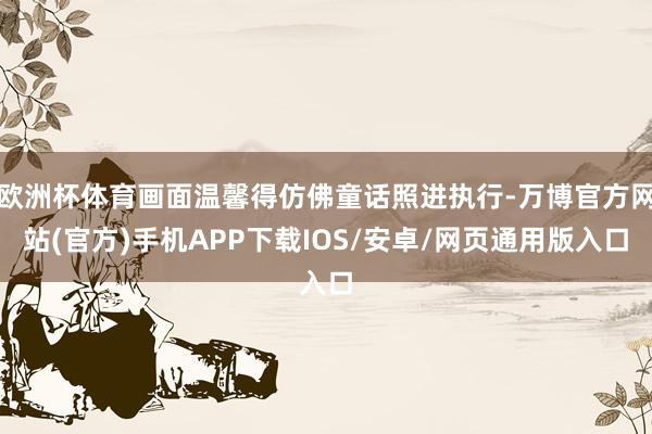 欧洲杯体育画面温馨得仿佛童话照进执行-万博官方网站(官方)手机APP下载IOS/安卓/网页通用版入口
