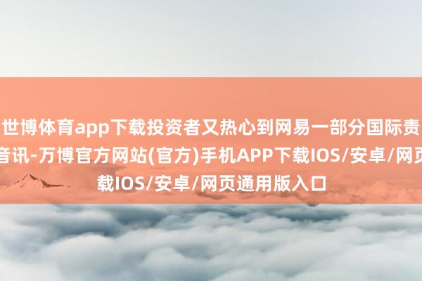 世博体育app下载投资者又热心到网易一部分国际责任室关停的音讯-万博官方网站(官方)手机APP下载IOS/安卓/网页通用版入口