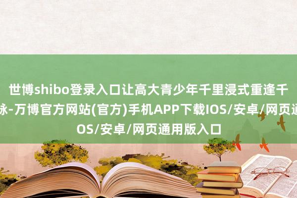 世博shibo登录入口让高大青少年千里浸式重逢千年盛乐文脉-万博官方网站(官方)手机APP下载IOS/安卓/网页通用版入口