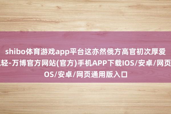shibo体育游戏app平台这亦然俄方高官初次厚爱承认产出减轻-万博官方网站(官方)手机APP下载IOS/安卓/网页通用版入口