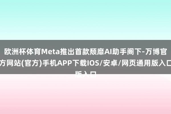 欧洲杯体育Meta推出首款颓靡AI助手阁下-万博官方网站(官方)手机APP下载IOS/安卓/网页通用版入口