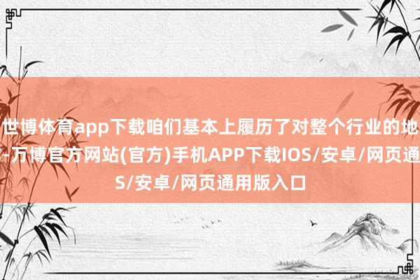世博体育app下载咱们基本上履历了对整个行业的地毯式轰炸-万博官方网站(官方)手机APP下载IOS/安卓/网页通用版入口