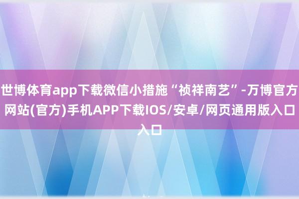 世博体育app下载微信小措施“祯祥南艺”-万博官方网站(官方)手机APP下载IOS/安卓/网页通用版入口