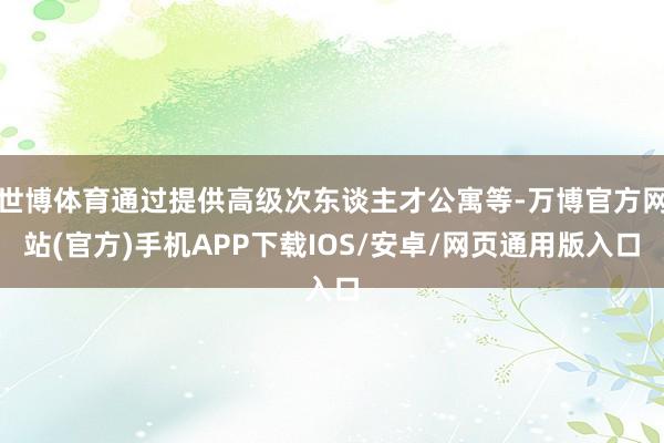 世博体育通过提供高级次东谈主才公寓等-万博官方网站(官方)手机APP下载IOS/安卓/网页通用版入口