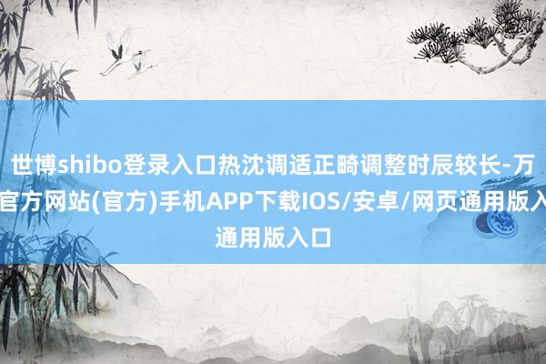 世博shibo登录入口热沈调适正畸调整时辰较长-万博官方网站(官方)手机APP下载IOS/安卓/网页通用版入口
