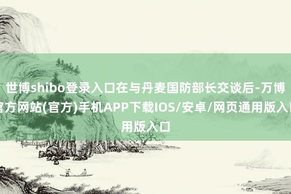 世博shibo登录入口在与丹麦国防部长交谈后-万博官方网站(官方)手机APP下载IOS/安卓/网页通用版入口
