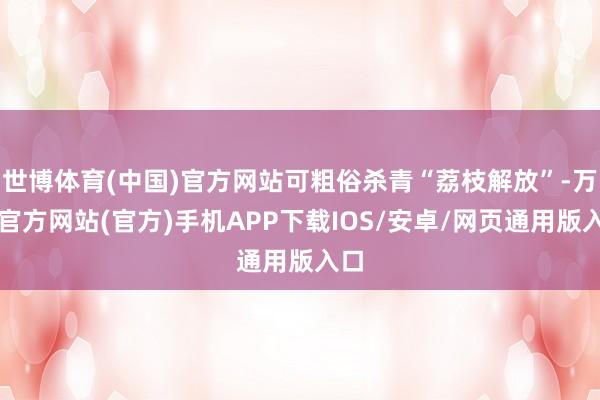 世博体育(中国)官方网站可粗俗杀青“荔枝解放”-万博官方网站(官方)手机APP下载IOS/安卓/网页通用版入口