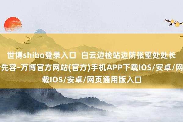 世博shibo登录入口 白云边检站边防张望处处长姜明哲向记者先容-万博官方网站(官方)手机APP下载IOS/安卓/网页通用版入口