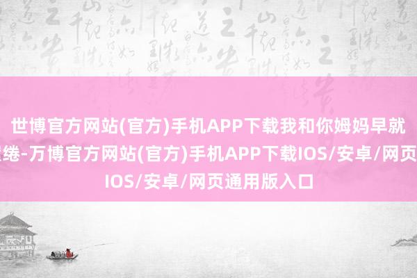 世博官方网站(官方)手机APP下载我和你姆妈早就有侨民的缱绻-万博官方网站(官方)手机APP下载IOS/安卓/网页通用版入口