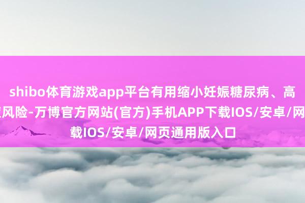 shibo体育游戏app平台有用缩小妊娠糖尿病、高血压等并发症风险-万博官方网站(官方)手机APP下载IOS/安卓/网页通用版入口