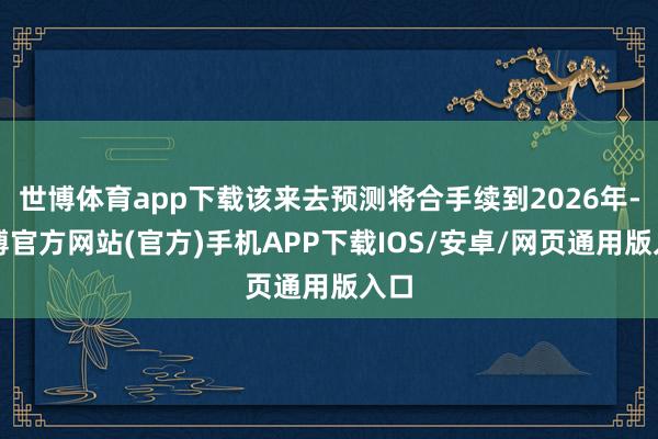 世博体育app下载该来去预测将合手续到2026年-万博官方网站(官方)手机APP下载IOS/安卓/网页通用版入口