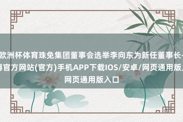 欧洲杯体育珠免集团董事会选举李向东为新任董事长-万博官方网站(官方)手机APP下载IOS/安卓/网页通用版入口
