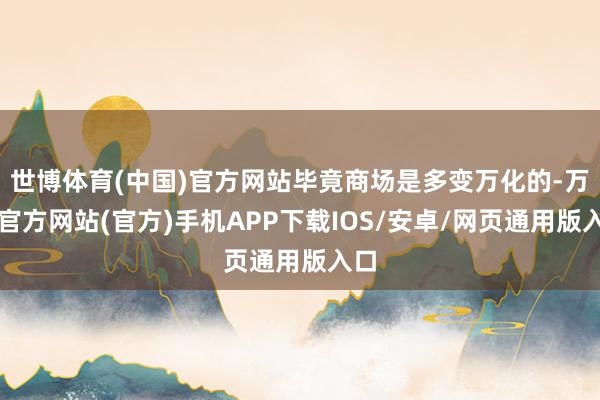 世博体育(中国)官方网站毕竟商场是多变万化的-万博官方网站(官方)手机APP下载IOS/安卓/网页通用版入口
