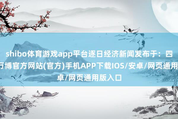 shibo体育游戏app平台逐日经济新闻发布于：四川省-万博官方网站(官方)手机APP下载IOS/安卓/网页通用版入口