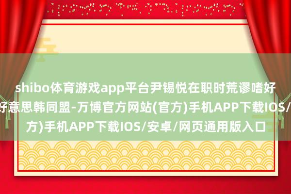 shibo体育游戏app平台尹锡悦在职时荒谬嗜好以价值不雅为基础的好意思韩同盟-万博官方网站(官方)手机APP下载IOS/安卓/网页通用版入口
