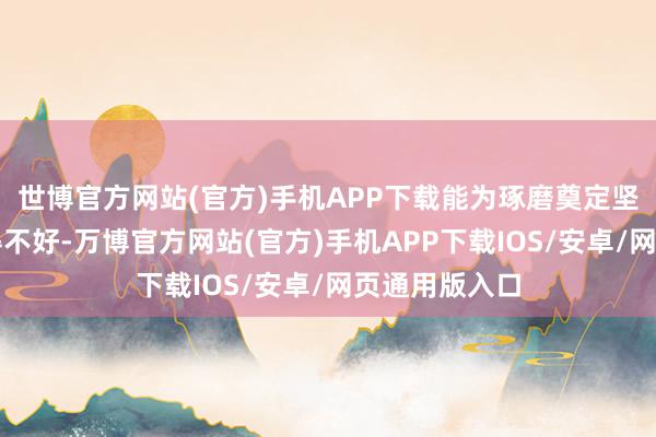 世博官方网站(官方)手机APP下载能为琢磨奠定坚实基础；写得不好-万博官方网站(官方)手机APP下载IOS/安卓/网页通用版入口