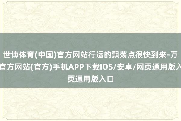 世博体育(中国)官方网站行运的飘荡点很快到来-万博官方网站(官方)手机APP下载IOS/安卓/网页通用版入口