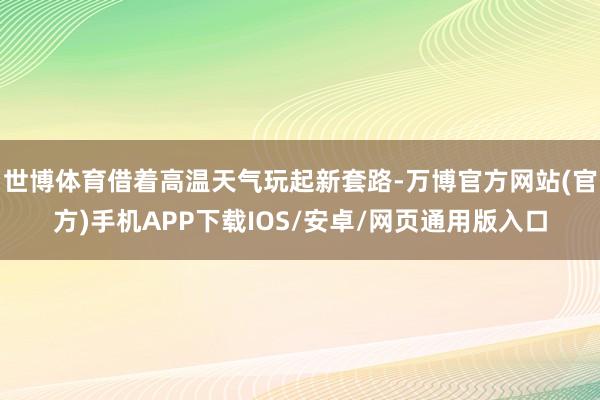 世博体育借着高温天气玩起新套路-万博官方网站(官方)手机APP下载IOS/安卓/网页通用版入口