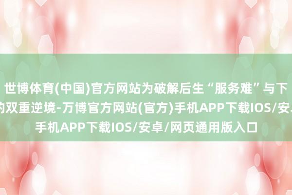 世博体育(中国)官方网站为破解后生“服务难”与下层“用东谈主缺”的双重逆境-万博官方网站(官方)手机APP下载IOS/安卓/网页通用版入口