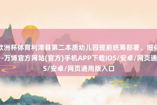 欧洲杯体育利津县第二本质幼儿园提前统筹部署、细化历程单干-万博官方网站(官方)手机APP下载IOS/安卓/网页通用版入口