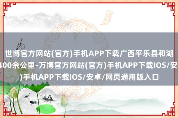 世博官方网站(官方)手机APP下载广西平乐县和湖南安化县两地相距400余公里-万博官方网站(官方)手机APP下载IOS/安卓/网页通用版入口