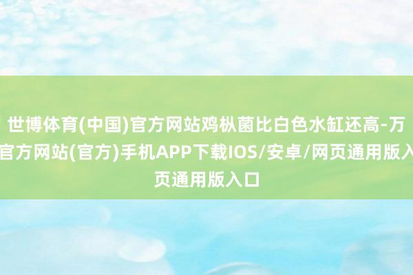 世博体育(中国)官方网站鸡枞菌比白色水缸还高-万博官方网站(官方)手机APP下载IOS/安卓/网页通用版入口