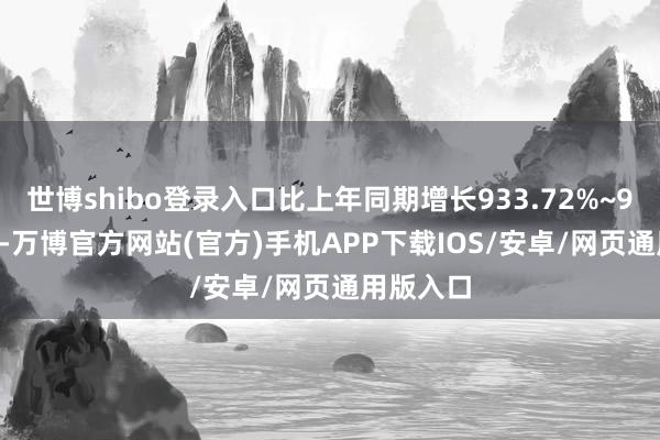 世博shibo登录入口比上年同期增长933.72%~978.18%-万博官方网站(官方)手机APP下载IOS/安卓/网页通用版入口