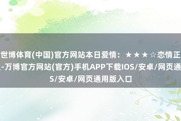世博体育(中国)官方网站本日爱情：★★★☆恋情正逐步加温-万博官方网站(官方)手机APP下载IOS/安卓/网页通用版入口