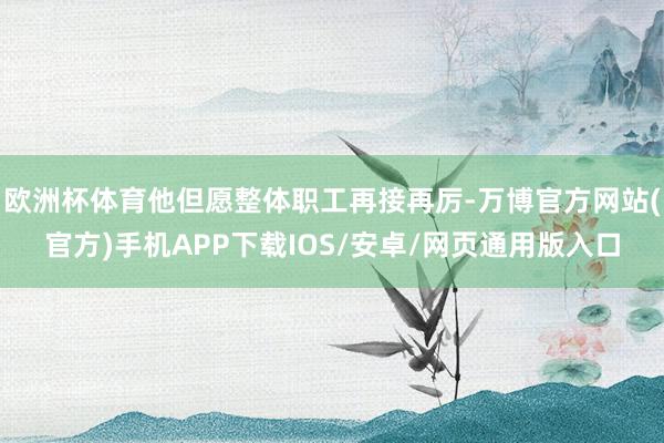 欧洲杯体育他但愿整体职工再接再厉-万博官方网站(官方)手机APP下载IOS/安卓/网页通用版入口