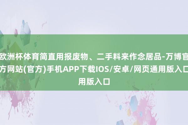 欧洲杯体育简直用报废物、二手料来作念居品-万博官方网站(官方)手机APP下载IOS/安卓/网页通用版入口