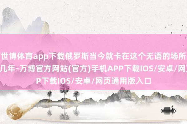 世博体育app下载俄罗斯当今就卡在这个无语的场所—— 仗打了好几年-万博官方网站(官方)手机APP下载IOS/安卓/网页通用版入口