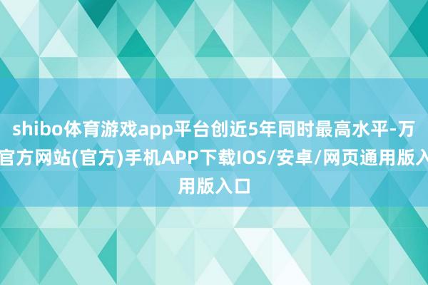 shibo体育游戏app平台创近5年同时最高水平-万博官方网站(官方)手机APP下载IOS/安卓/网页通用版入口