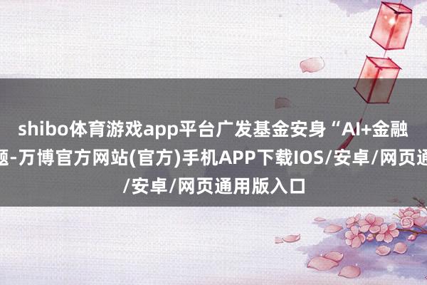 shibo体育游戏app平台广发基金安身“AI+金融”参展主题-万博官方网站(官方)手机APP下载IOS/安卓/网页通用版入口
