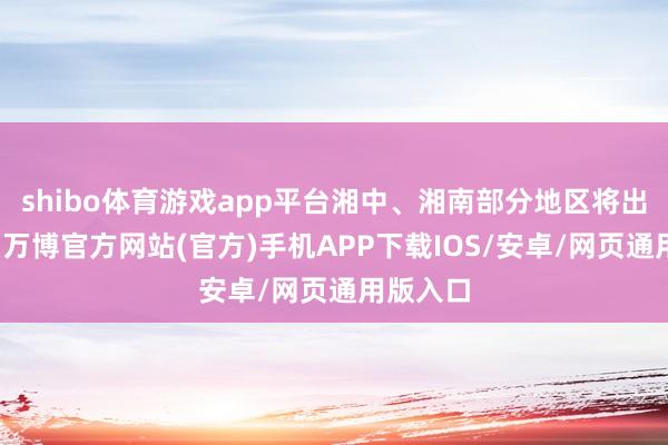 shibo体育游戏app平台湘中、湘南部分地区将出现暴雨-万博官方网站(官方)手机APP下载IOS/安卓/网页通用版入口