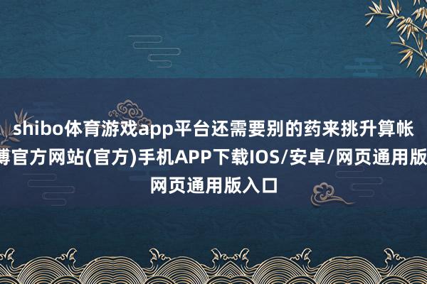 shibo体育游戏app平台还需要别的药来挑升算帐-万博官方网站(官方)手机APP下载IOS/安卓/网页通用版入口