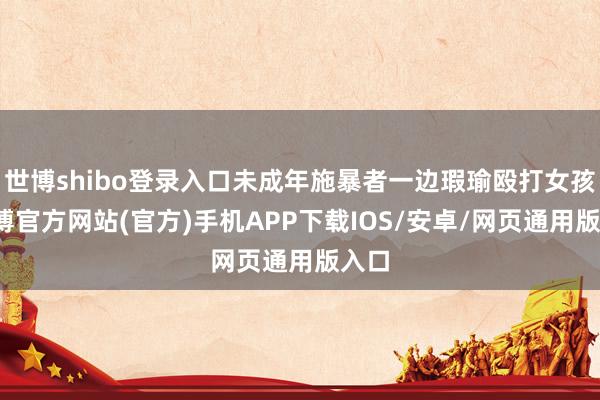 世博shibo登录入口未成年施暴者一边瑕瑜殴打女孩-万博官方网站(官方)手机APP下载IOS/安卓/网页通用版入口
