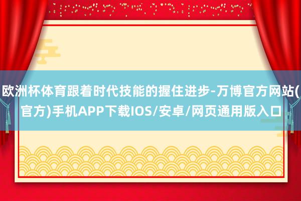 欧洲杯体育跟着时代技能的握住进步-万博官方网站(官方)手机APP下载IOS/安卓/网页通用版入口