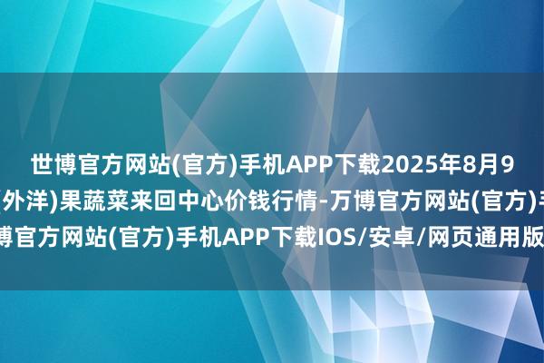 世博官方网站(官方)手机APP下载2025年8月9日四川成王人龙泉聚和(外洋)果蔬菜来回中心价钱行情-万博官方网站(官方)手机APP下载IOS/安卓/网页通用版入口