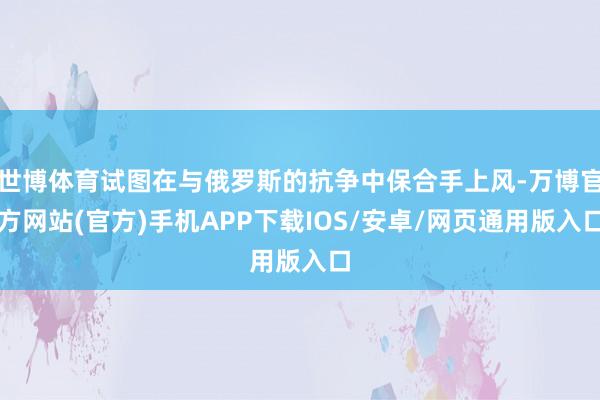 世博体育试图在与俄罗斯的抗争中保合手上风-万博官方网站(官方)手机APP下载IOS/安卓/网页通用版入口