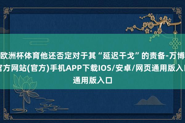 欧洲杯体育他还否定对于其“延迟干戈”的责备-万博官方网站(官方)手机APP下载IOS/安卓/网页通用版入口