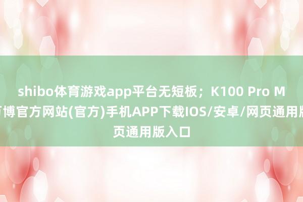 shibo体育游戏app平台无短板;K100 Pro Max-万博官方网站(官方)手机APP下载IOS/安卓/网页通用版入口