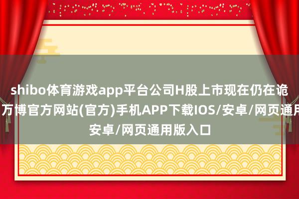 shibo体育游戏app平台公司H股上市现在仍在诡计阶段-万博官方网站(官方)手机APP下载IOS/安卓/网页通用版入口