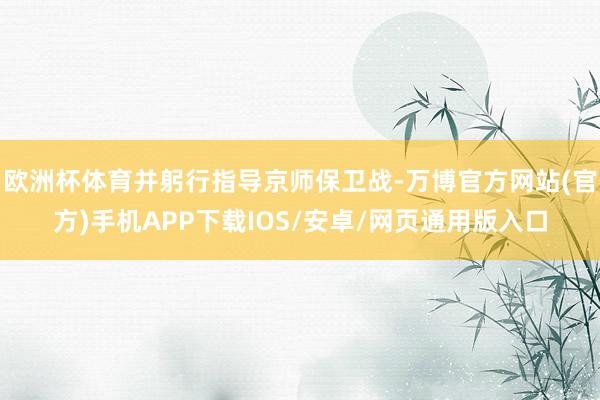 欧洲杯体育并躬行指导京师保卫战-万博官方网站(官方)手机APP下载IOS/安卓/网页通用版入口
