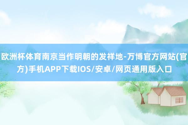 欧洲杯体育南京当作明朝的发祥地-万博官方网站(官方)手机APP下载IOS/安卓/网页通用版入口