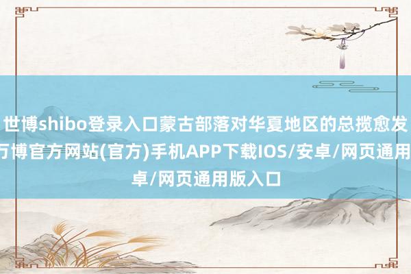 世博shibo登录入口蒙古部落对华夏地区的总揽愈发强劲-万博官方网站(官方)手机APP下载IOS/安卓/网页通用版入口