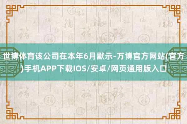 世博体育该公司在本年6月默示-万博官方网站(官方)手机APP下载IOS/安卓/网页通用版入口